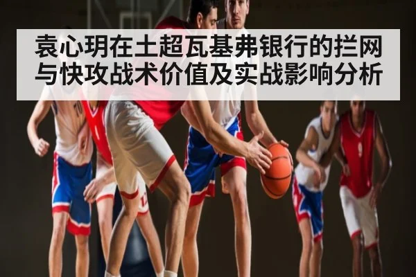 袁心玥在土超瓦基弗银行的拦网与快攻战术价值及实战影响分析