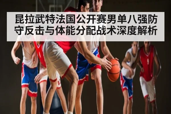 昆拉武特法国公开赛男单八强防守反击与体能分配战术深度解析