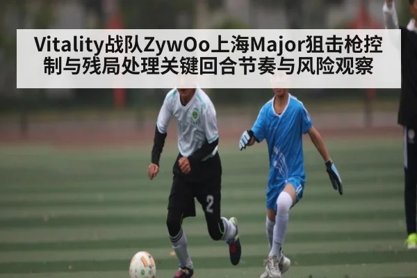 Vitality战队ZywOo上海Major狙击枪控制与残局处理关键回合节奏与风险观察